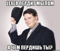 lexer пердит мылом а чем пердишь ты?