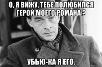 о, я вижу, тебе полюбился герой моего романа ? убью-ка я его.