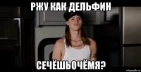 ржу как дельфин сечёшьочёмя?
