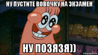 ну пустите вовочку на экзамен ну позязя))
