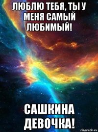 люблю тебя, ты у меня самый любимый! сашкина девочка!
