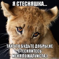 я стесняшка... так что,будьте добры,не стесняйтесь меня,пожалуйста;)