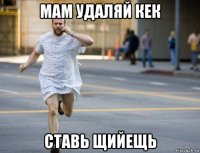 мам удаляй кек ставь щийещь