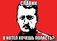 славик в котел хочешь попасть?