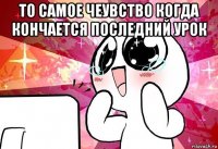 то самое чеувство когда кончается последний урок 