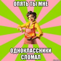 опять ты мне одноклассники сломал
