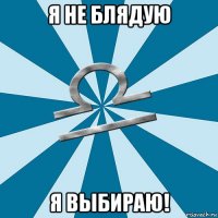 я не блядую я выбираю!