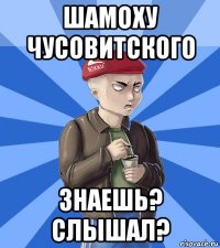шамоху чусовитского знаешь? слышал?