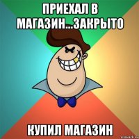 приехал в магазин...закрыто купил магазин