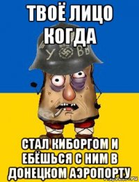 твоё лицо когда стал киборгом и ебёшься с ним в донецком аэропорту