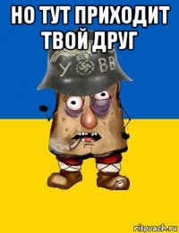 но тут приходит твой друг 