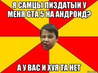 я самцы пиздатыи у меня gta 5 на андроид? а у вас и хуя та нет