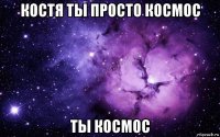 костя ты просто космос ты космос