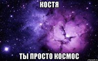 костя ты просто космос