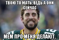 твою то мать, ведь а они сейчас мем про меня делают.