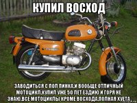 купил восход заводиться с пол пинка,и вообще отличный мотоцикл,купил уже 50 лет ездию и горя не знаю,все мотоциклы кроме восхода,полная хуета
