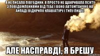 я не писала півгодини, я просто не щакривала лєнту з повідомленнями від тебе і воно автомтаично на айпаді відкрило клавіатуру і типу пише) але насправді, я брешу