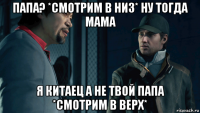 папа? *смотрим в низ* ну тогда мама я китаец а не твой папа *смотрим в верх*