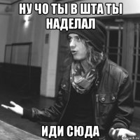 ну чо ты в шта ты наделал иди сюда