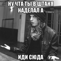 ну чта ты в штаня наделал а иди сюда