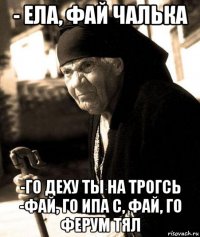 - ела, фай чалька -го деху ты на трогсь -фай, го ипа с, фай, го ферум тял