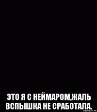  это я с неймаром,жаль вспышка не сработала.