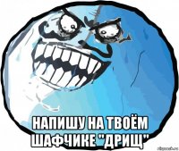  напишу на твоём шафчике "дрищ"