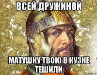 всей дружиной матушку твою в кузне тешили