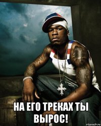  на его треках ты вырос!