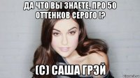 да что вы знаете, про 50 оттенков серого !? (с) саша грэй