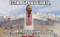 если я брошу бухать, откуда мои друзья узнают в 3 часа ночи, что я их люблю, ценю и уважаю?!