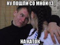 ну пошли со мной 13 на каток