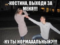 -костина, выходи за меня!!! -ну ты нормааальный?!!!