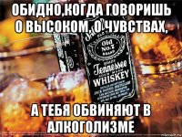 обидно,когда говоришь о высоком, о чувствах, а тебя обвиняют в алкоголизме