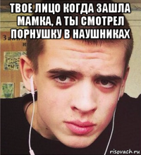 твое лицо когда зашла мамка, а ты смотрел порнушку в наушниках 