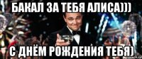 бакал за тебя алиса))) с днём рождения тебя)