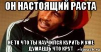 он настоящий раста не то что ты научился курить и уже думаешь что крут