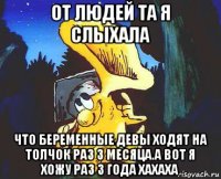 от людей та я слыхала что беременные девы ходят на толчок раз 3 месяца.а вот я хожу раз 3 года хахаха
