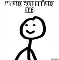 ты что больной что ли? 