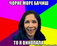 чорне море бачиш то я викопала
