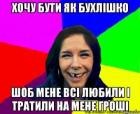 хочу бути як бухлішко шоб мене всі любили і тратили на мене гроші