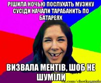 рішила ночью послухать музику сусіди начали тарабанить по батареях визвала ментів, шоб не шуміли
