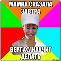 мамка сказала завтра вертуху научит делать