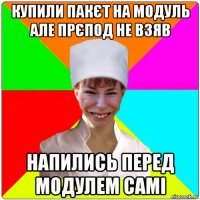 купили пакєт на модуль але прєпод не взяв напились перед модулем самі