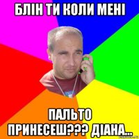 блін ти коли мені пальто принесеш??? діана...