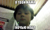 я твой мама ночью ипал