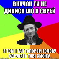 внучок ти не дивися шо я єврей я тобі і так топором голову одрубать тобі зможу.
