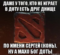 даже у того, кто не играет в доту есть друг днище по имени сергей (конь). ну а махо бог доты