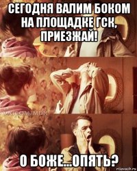 сегодня валим боком на площадке гск, приезжай! о боже...опять?