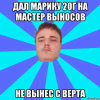 дал марику 20г на мастер выносов не вынес с верта